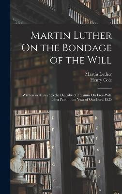 Martin Luther On the Bondage of the Will: Written in Answer to the Diatribe of Erasmus On Free-Will. First Pub. in the Year of Our Lord 1525 - Martin Luther