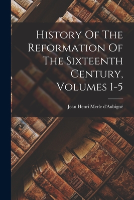 History Of The Reformation Of The Sixteenth Century, Volumes 1-5 - Jean Henri Merle D'aubign