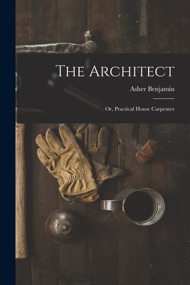 The Architect: Or, Practical House Carpenter - Asher Benjamin