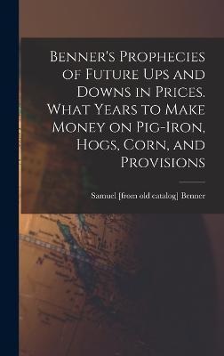 Benner's Prophecies of Future ups and Downs in Prices. What Years to Make Money on Pig-iron, Hogs, Corn, and Provisions - Samuel [from Old Catalog] Benner