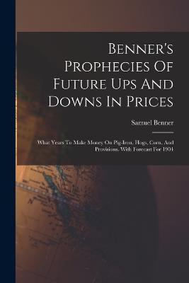 Benner's Prophecies Of Future Ups And Downs In Prices: What Years To Make Money On Pig-iron, Hogs, Corn, And Provisions. With Forecast For 1904 - Samuel Benner