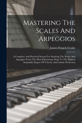 Mastering The Scales And Arpeggios: A Complete And Practical System For Studying The Scales And Arpeggios From The Most Elementary Steps To The Highes - James Francis Cooke