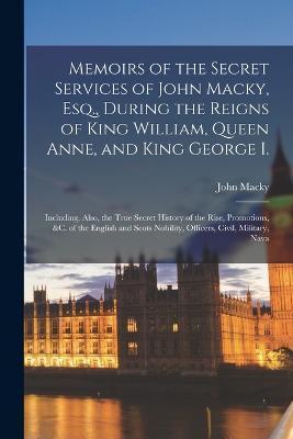 Memoirs of the Secret Services of John Macky, Esq., During the Reigns of King William, Queen Anne, and King George I.: Including, Also, the True Secre - John Macky
