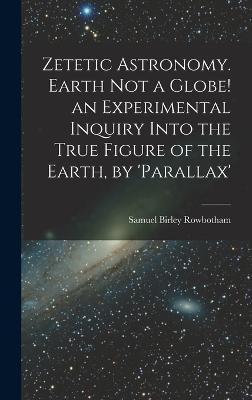 Coperta cărții 'Zetetic Astronomy. Earth Not a Globe! an Experimental Inquiry Into the True Figure of the Earth, by 'parallax' - Samuel'