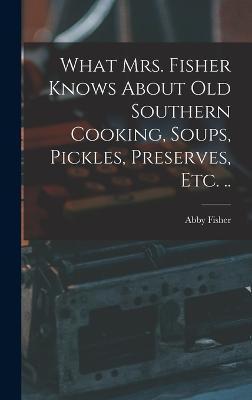 What Mrs. Fisher Knows About old Southern Cooking, Soups, Pickles, Preserves, etc. .. - Abby Fisher