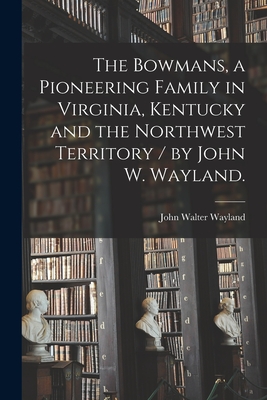 The Bowmans, a Pioneering Family in Virginia, Kentucky and the Northwest Territory / by John W. Wayland. - John Walter 1872-1962 Wayland