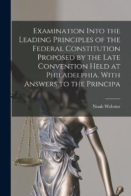 Examination Into the Leading Principles of the Federal Constitution Proposed by the Late Convention Held at Philadelphia. With Answers to the Principa - Noah 1758-1843 Webster