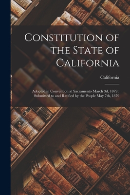 Constitution of the State of California: Adopted in Convention at Sacramento March 3d, 1879: Submitted to and Ratified by the People May 7th, 1879 - California