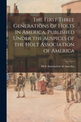 The First Three Generations of Holts in America, Published Under the Auspices of the Holt Association of America - Holt Association Of America