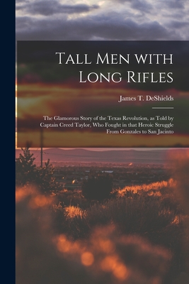 Tall Men With Long Rifles: the Glamorous Story of the Texas Revolution, as Told by Captain Creed Taylor, Who Fought in That Heroic Struggle From - James T. 1861-1948 Deshields