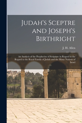 Judah's Sceptre and Joseph's Birthright; an Analysis of the Prophecies of Scripture in Regard to the Regard to the Royal Family of Judah and the Many - J. H. (john Harden) 1847- Allen