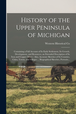 History of the Upper Peninsula of Michigan: Containing a Full Account of Its Early Settlement, Its Growth, Development, and Resources, an Extended Des - Western Historical Co