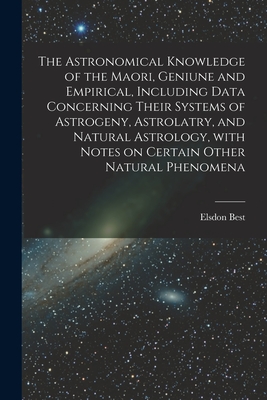 The Astronomical Knowledge of the Maori, Geniune and Empirical, Including Data Concerning Their Systems of Astrogeny, Astrolatry, and Natural Astrolog - Elsdon 1856-1931 Best