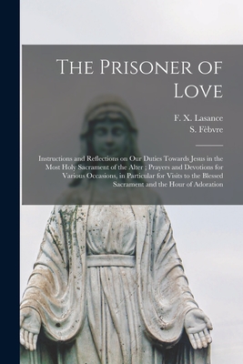 The Prisoner of Love: Instructions and Reflections on Our Duties Towards Jesus in the Most Holy Sacrament of the Alter; Prayers and Devotion - F. X. (francis Xavier) 1860 Lasance