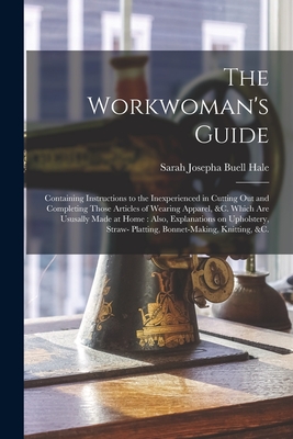 The Workwoman's Guide: Containing Instructions to the Inexperienced in Cutting out and Completing Those Articles of Wearing Apparel, &c. Whic - Sarah Josepha Buell 1788-1879 Hale