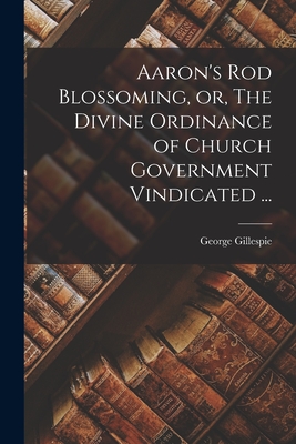 Aaron's Rod Blossoming, or, The Divine Ordinance of Church Government Vindicated ... - George 1613-1648 Gillespie