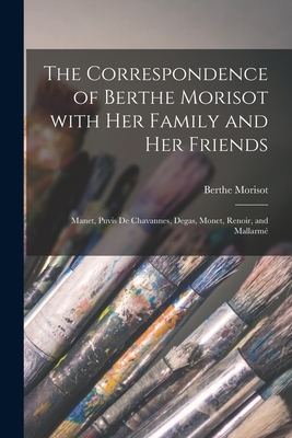 The Correspondence of Berthe Morisot With Her Family and Her Friends: Manet, Puvis De Chavannes, Degas, Monet, Renoir, and Mallarmé - Berthe 1841-1895 Morisot