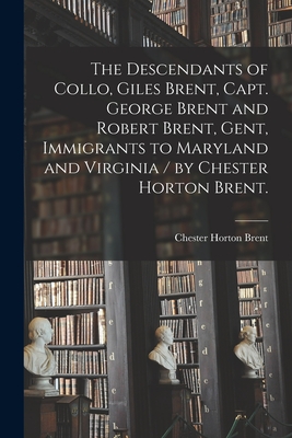 The Descendants of Collo, Giles Brent, Capt. George Brent and Robert Brent, Gent, Immigrants to Maryland and Virginia / by Chester Horton Brent. - Chester Horton 1892- Brent