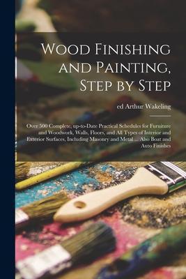 Wood Finishing and Painting, Step by Step; Over 500 Complete, Up-to-date Practical Schedules for Furniture and Woodwork, Walls, Floors, and All Types - Arthur Ed Wakeling