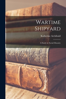 Wartime Shipyard: a Study in Social Disunity - Katherine Archibald