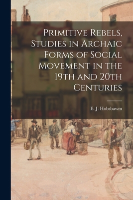 Primitive Rebels, Studies in Archaic Forms of Social Movement in the 19th and 20th Centuries - E. J. (eric J. ). 1917-2012 Hobsbawm