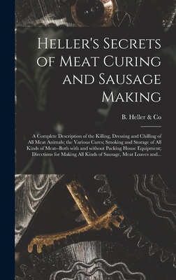Heller's Secrets of Meat Curing and Sausage Making; a Complete Description of the Killing, Dressing and Chilling of All Meat Animals; the Various Cure - B Heller & Co