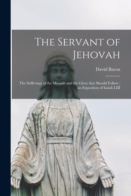 The Servant of Jehovah: the Sufferings of the Messiah and the Glory That Should Follow; an Exposition of Isaiah LIII - David Baron