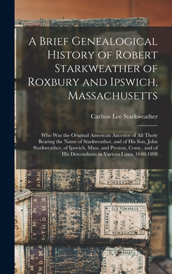 A Brief Genealogical History of Robert Starkweather of Roxbury and Ipswich, Massachusetts: Who Was the Original American Ancestor of All Those Bearing - Carlton Lee 1864- Starkweather