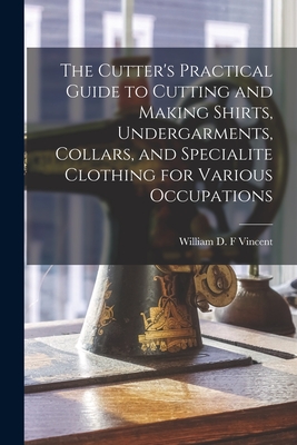 The Cutter's Practical Guide to Cutting and Making Shirts, Undergarments, Collars, and Specialite Clothing for Various Occupations - William D. F. Vincent