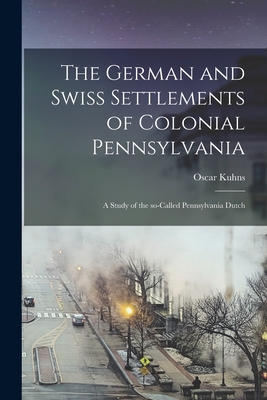 The German and Swiss Settlements of Colonial Pennsylvania: a Study of the So-called Pennsylvania Dutch - Oscar 1856-1929 Kuhns