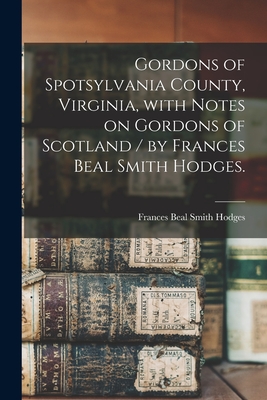Gordons of Spotsylvania County, Virginia, With Notes on Gordons of Scotland / by Frances Beal Smith Hodges. - Frances Beal Smith 1902- Hodges