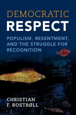 Democratic Respect: Populism, Resentment, and the Struggle for Recognition - Christian F. Rostbøll