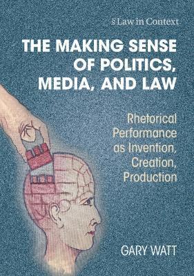 The Making Sense of Politics, Media, and Law: Rhetorical Performance as Invention, Creation, Production - Gary Watt