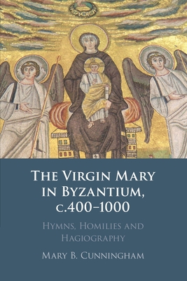 The Virgin Mary in Byzantium, C.400-1000: Hymns, Homilies and Hagiography - Mary B. Cunningham