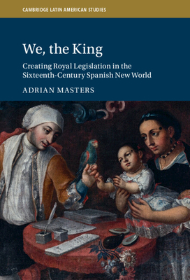 We, the King: Creating Royal Legislation in the Sixteenth-Century Spanish New World - Adrian Masters