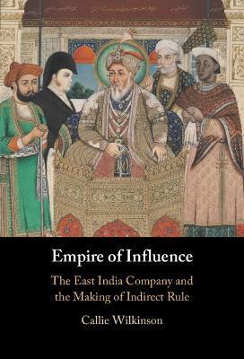 Empire of Influence: The East India Company and the Making of Indirect Rule - Callie Wilkinson