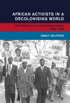 African Activists in a Decolonising World: The Making of an Anticolonial Culture, 1952-1966 - Ismay Milford