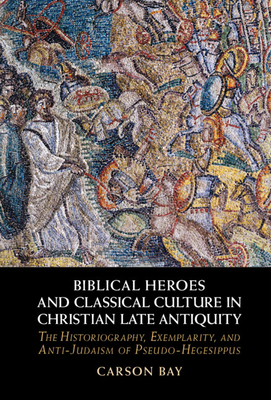 Biblical Heroes and Classical Culture in Christian Late Antiquity: The Historiography, Exemplarity, and Anti-Judaism of Pseudo-Hegesippus - Carson Bay