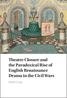 Theatre Closure and the Paradoxical Rise of English Renaissance Drama in the Civil Wars - Heidi Craig
