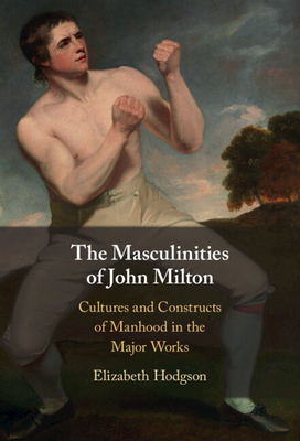 The Masculinities of John Milton: Cultures and Constructs of Manhood in the Major Works - Elizabeth Hodgson