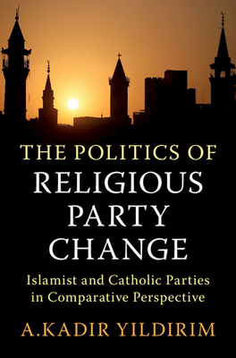 The Politics of Religious Party Change: Islamist and Catholic Parties in Comparative Perspective - A. Kadir Yildirim