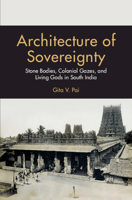 Architecture of Sovereignty: Stone Bodies, Colonial Gazes, and Living Gods in South India - Gita V. Pai