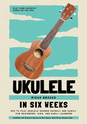 Ukulele In Six Weeks: How to Play Ukulele Chords Quickly and Easily for Beginners, Kids, and Early Learners - Micah Brooks