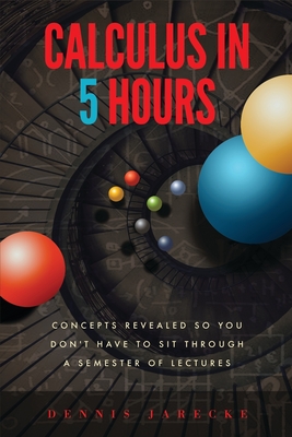 Calculus in 5 Hours: Concepts Revealed so You Don't Have to Sit Through a Semester of Lectures - Dennis Jarecke