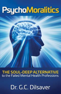 Psychomoralitics: The Soul-Deep Alternative to the Failed Mental Health Professions - G. C. Dilsaver