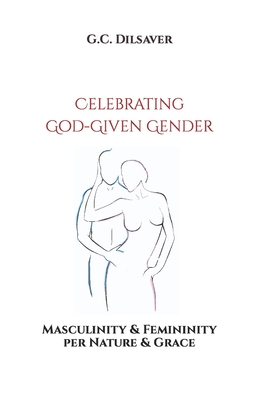 Celebrating God-Given Gender: Masculinity & Femininity per Nature & Grace - G. C. Dilsaver