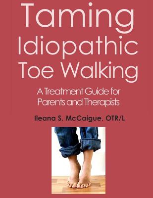 Taming Idiopathic Toe Walking: A Treatment Guide for Parents and Therapists - Otr/l Ileana S. Mccaigue