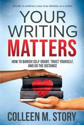 Your Writing Matters: How to Banish Self-Doubt, Trust Yourself, and Go the Distance: How to Banish Self-Doubt, Trust Yourself, and Go the Di - Colleen M. Story