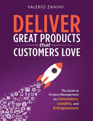 Deliver Great Products That Customers Love: The Guide to Product Management for Innovators, Leaders, and Entrepreneurs - Valerio Zanini