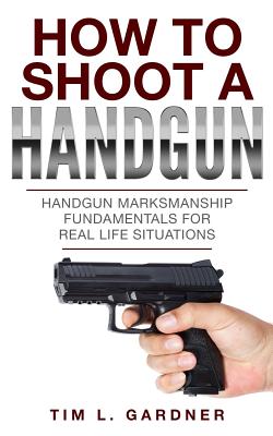 How To Shoot A Handgun: Handgun Marksmanship Fundamentals for Real Life Situations - Tim L. Gardner